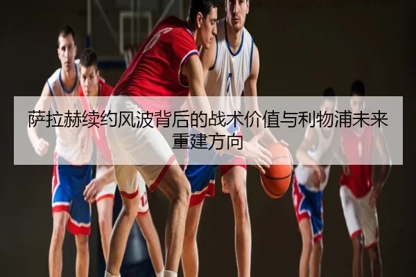 萨拉赫续约风波背后的战术价值与利物浦未来重建方向