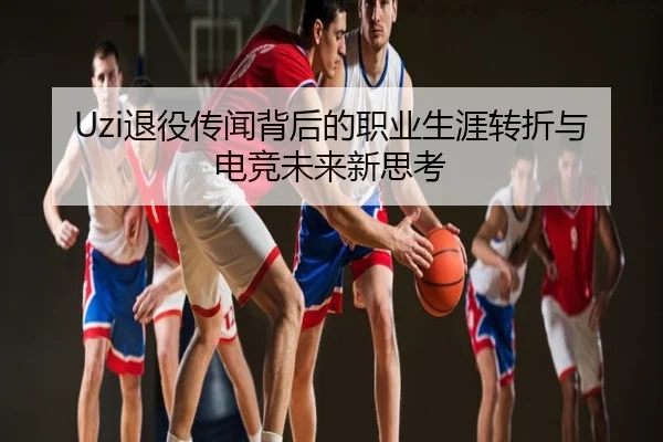 Uzi退役传闻背后的职业生涯转折与电竞未来新思考