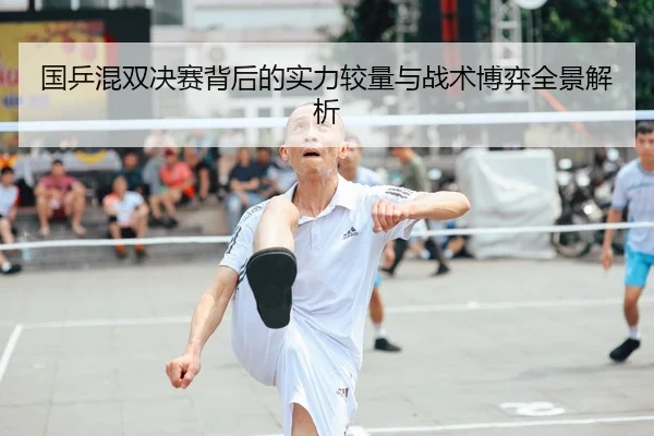 国乒混双决赛背后的实力较量与战术博弈全景解析