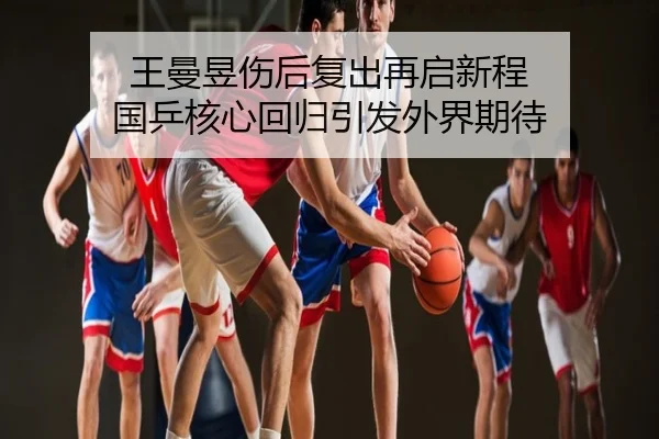 王曼昱伤后复出再启新程 国乒核心回归引发外界期待