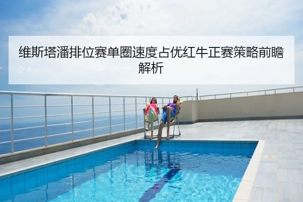 维斯塔潘排位赛单圈速度占优红牛正赛策略前瞻解析