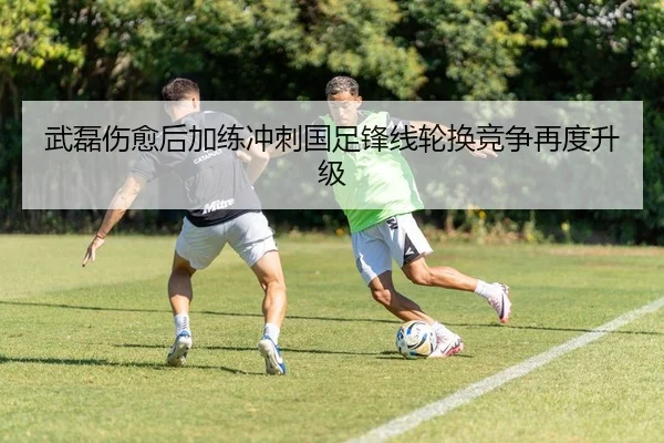 武磊伤愈后加练冲刺国足锋线轮换竞争再度升级