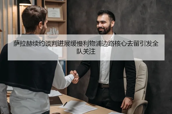萨拉赫续约谈判进展缓慢利物浦边路核心去留引发全队关注