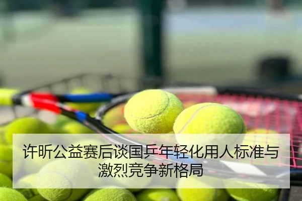 许昕公益赛后谈国乒年轻化用人标准与激烈竞争新格局