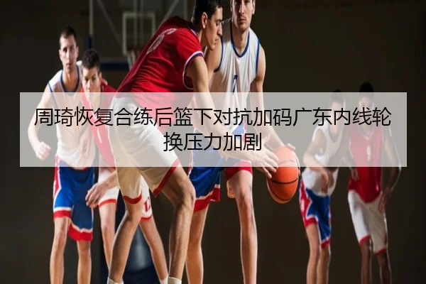 周琦恢复合练后篮下对抗加码广东内线轮换压力加剧
