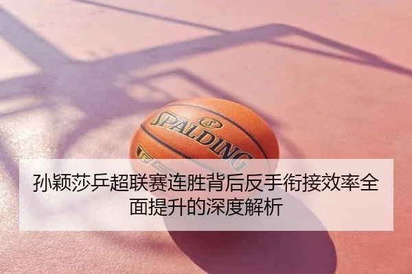 孙颖莎乒超联赛连胜背后反手衔接效率全面提升的深度解析