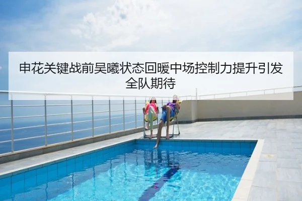 申花关键战前吴曦状态回暖中场控制力提升引发全队期待