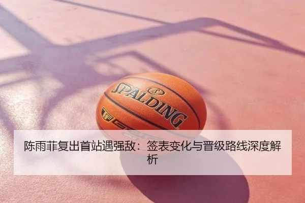 陈雨菲复出首站遇强敌：签表变化与晋级路线深度解析