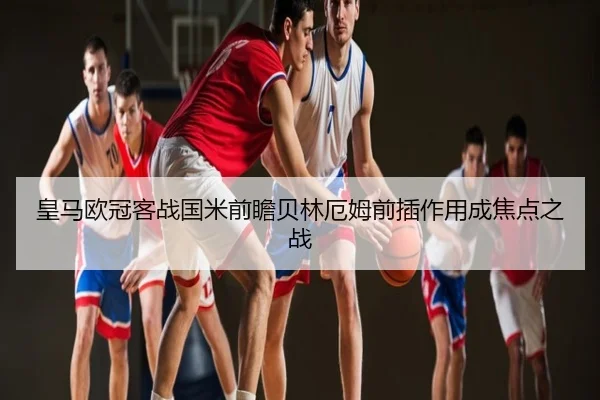 皇马欧冠客战国米前瞻贝林厄姆前插作用成焦点之战